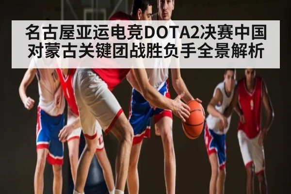 名古屋亚运电竞DOTA2决赛中国对蒙古关键团战胜负手全景解析